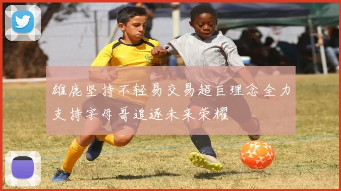 雄鹿坚持不轻易交易超巨理念全力支持字母哥追逐未来荣耀