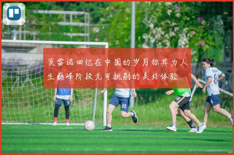 莫雷诺回忆在中国的岁月称其为人生巅峰阶段无可挑剔的美好体验