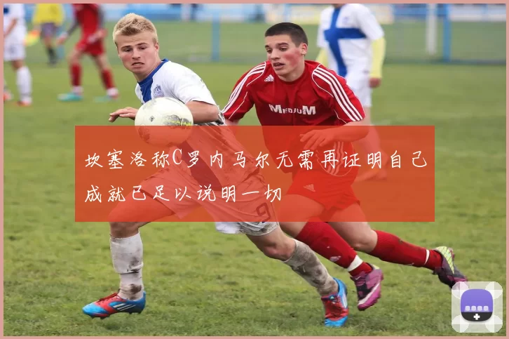 坎塞洛称C罗内马尔无需再证明自己成就已足以说明一切