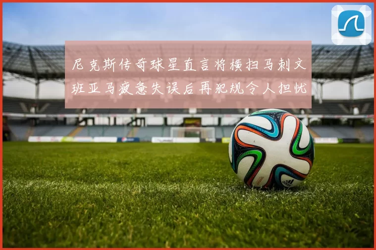 尼克斯传奇球星直言将横扫马刺文班亚马疲惫失误后再犯规令人担忧