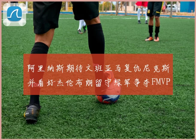 阿里纳斯期待文班亚马复仇尼克斯并看好杰伦布朗留守绿军争夺FMVP