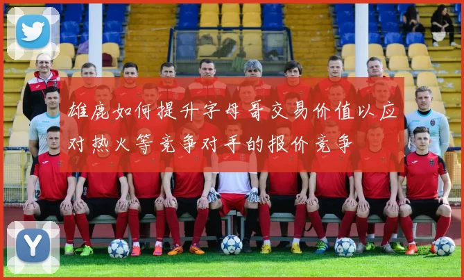 雄鹿如何提升字母哥交易价值以应对热火等竞争对手的报价竞争