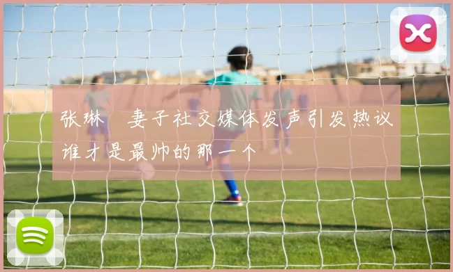 张琳芃妻子社交媒体发声引发热议谁才是最帅的那一个