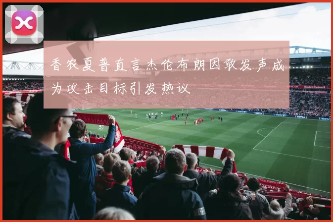 香农夏普直言杰伦布朗因敢发声成为攻击目标引发热议