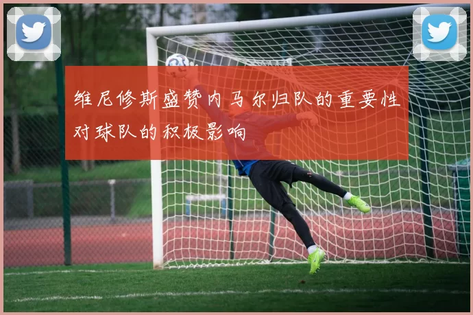 维尼修斯盛赞内马尔归队的重要性对球队的积极影响