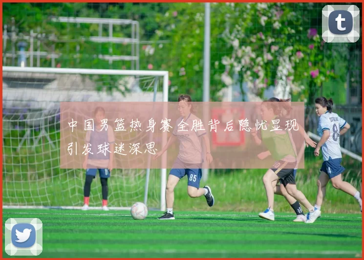 中国男篮热身赛全胜背后隐忧显现引发球迷深思