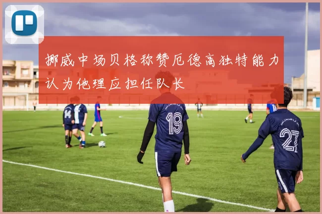 挪威中场贝格称赞厄德高独特能力认为他理应担任队长