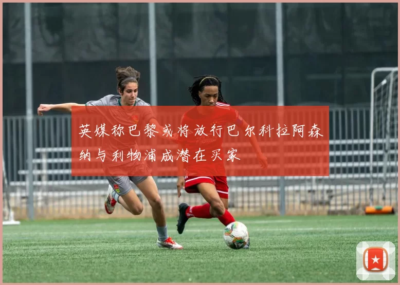 英媒称巴黎或将放行巴尔科拉阿森纳与利物浦成潜在买家