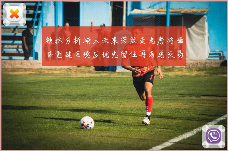 铁林分析湖人未来若放走老詹将面临重建困境应优先留住再考虑交易