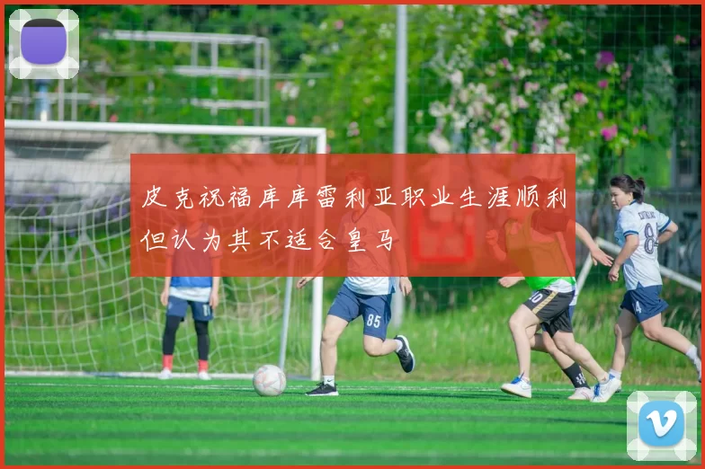 皮克祝福库库雷利亚职业生涯顺利但认为其不适合皇马